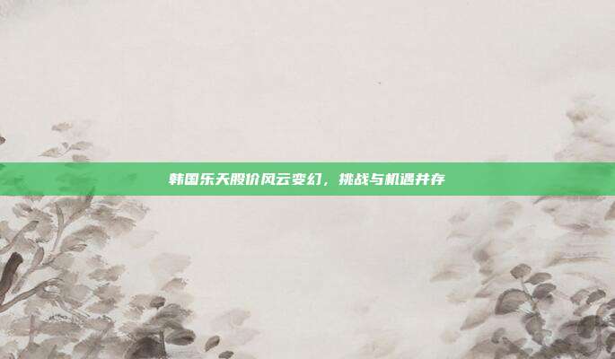 韩国乐天股价风云变幻，挑战与机遇并存