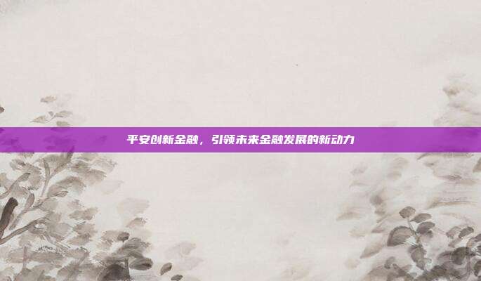 平安创新金融，引领未来金融发展的新动力