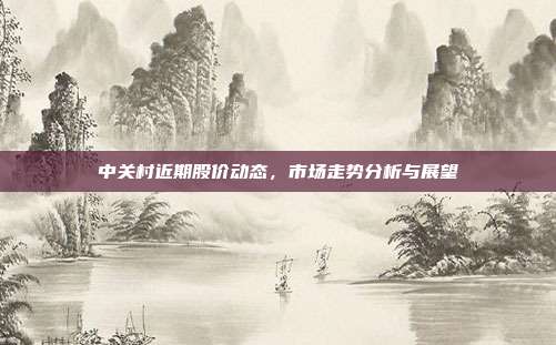 中关村近期股价动态，市场走势分析与展望