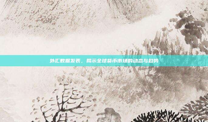 外汇数据发表，揭示全球货币市场的动态与趋势