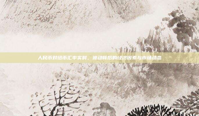 人民币对纽币汇率实时，波动背后的经济因素与市场动态