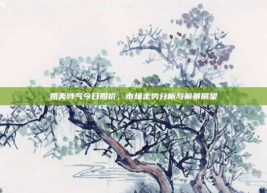 凯美特气今日股价,市场走势分析与前景展望