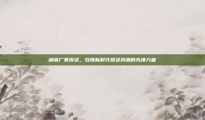 湖南广泰投资，引领新时代投资风潮的先锋力量