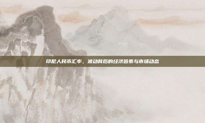 印尼人民币汇率，波动背后的经济因素与市场动态