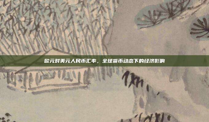 欧元对美元人民币汇率，全球货币动态下的经济影响