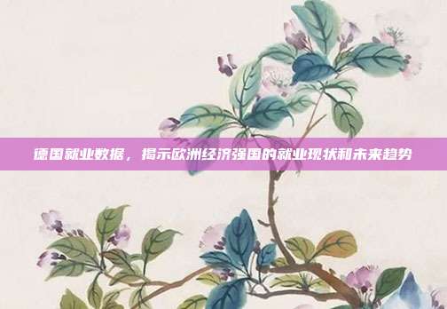 德国就业数据，揭示欧洲经济强国的就业现状和未来趋势