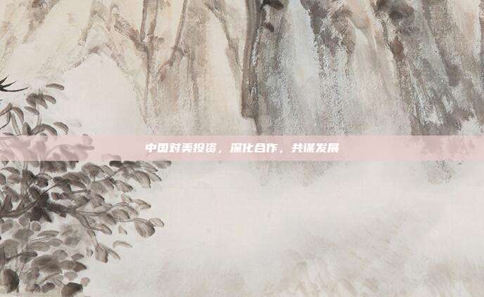 中国对美投资,深化合作,共谋发展