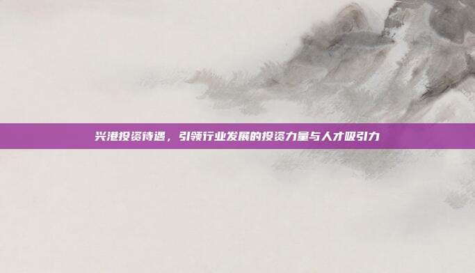 兴港投资待遇，引领行业发展的投资力量与人才吸引力
