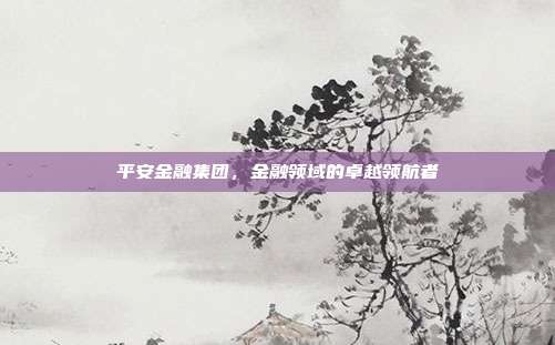 平安金融集团，金融领域的卓越领航者