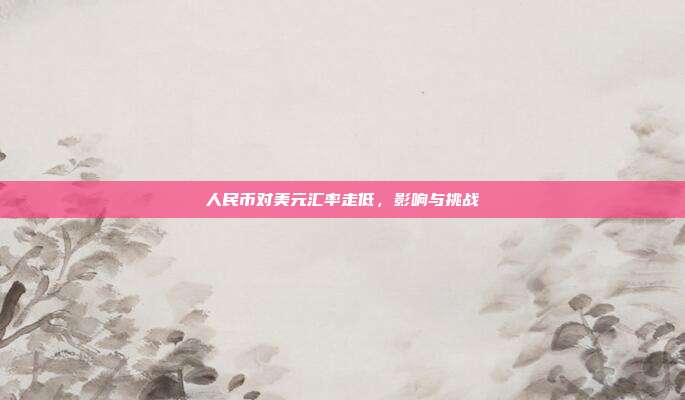 人民币对美元汇率走低,影响与挑战