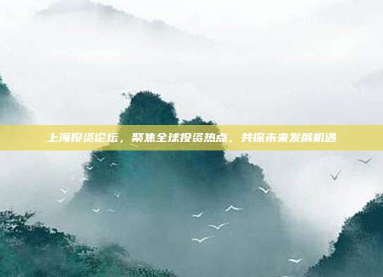 上海投资论坛，聚焦全球投资热点，共探未来发展机遇