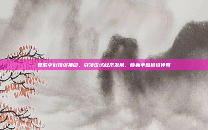 安徽中创投资集团，引领区域经济发展，铸就卓越投资传奇