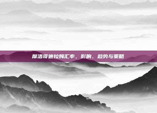 摩洛哥迪拉姆汇率，影响、趋势与策略