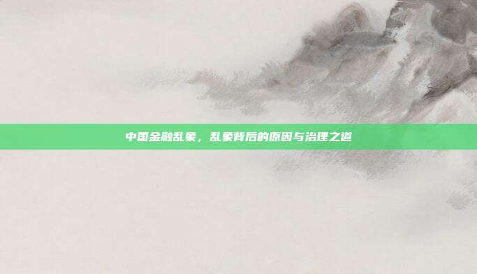 中国金融乱象，乱象背后的原因与治理之道