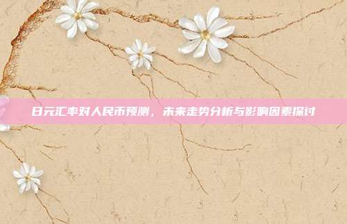 日元汇率对人民币预测，未来走势分析与影响因素探讨