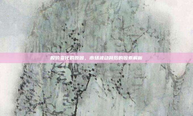 股价变化的原因，市场波动背后的因素解析