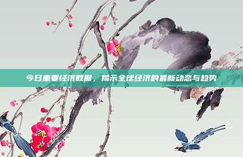 今日重要经济数据，揭示全球经济的最新动态与趋势