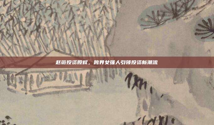赵薇投资股权，跨界女强人引领投资新潮流