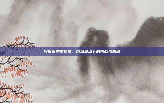 股价近期创新低，市场波动下的挑战与机遇