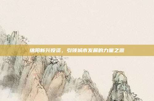 绵阳新兴投资，引领城市发展的力量之源