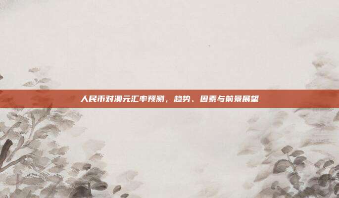 人民币对澳元汇率预测，趋势、因素与前景展望