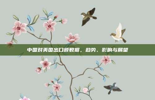中国对美国出口额数据，趋势、影响与展望
