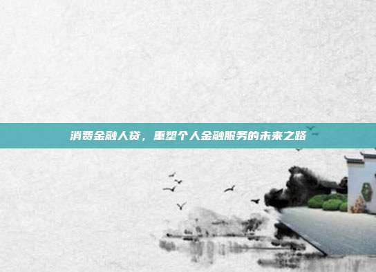 消费金融人贷，重塑个人金融服务的未来之路