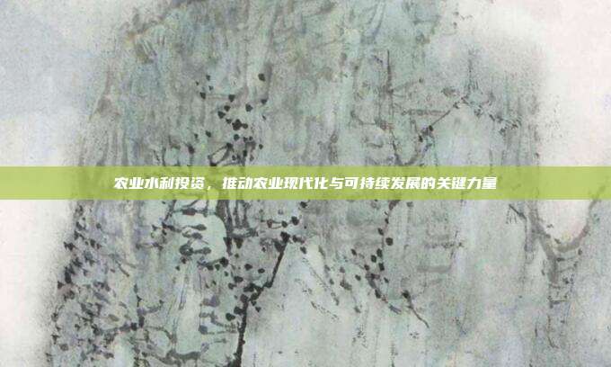 农业水利投资，推动农业现代化与可持续发展的关键力量