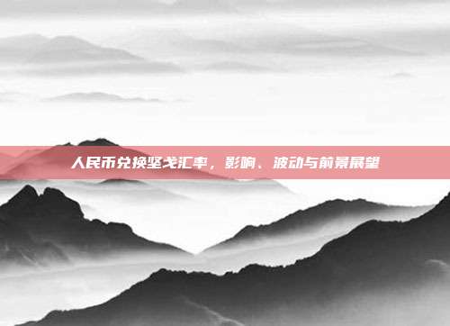 人民币兑换坚戈汇率，影响、波动与前景展望