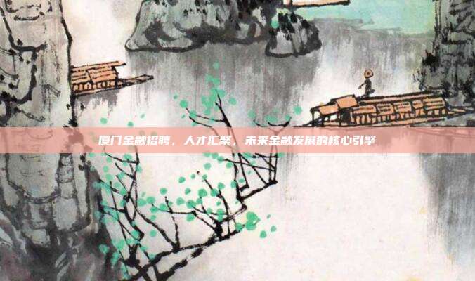 厦门金融招聘，人才汇聚，未来金融发展的核心引擎