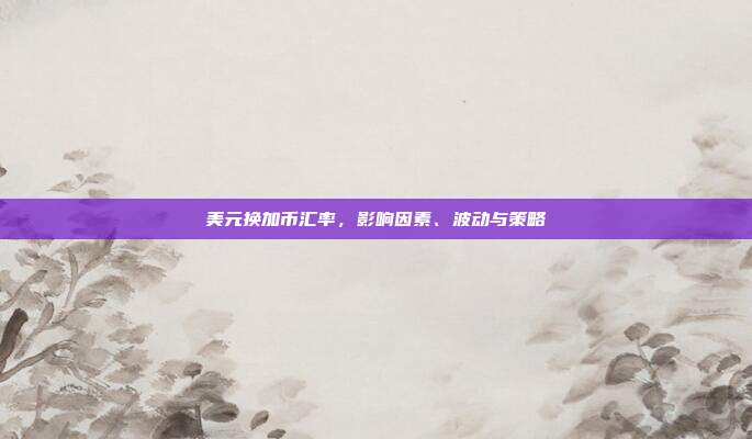 美元换加币汇率，影响因素、波动与策略