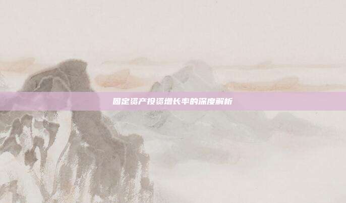 固定资产投资增长率的深度解析