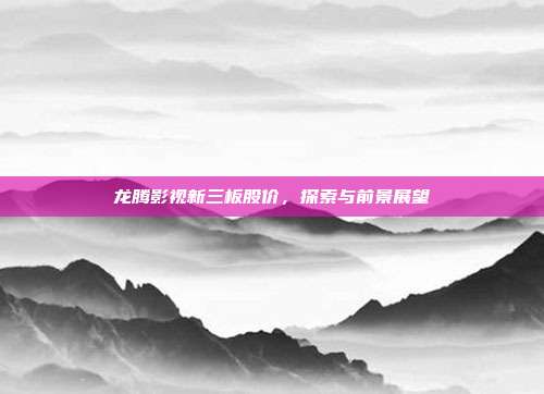 龙腾影视新三板股价，探索与前景展望