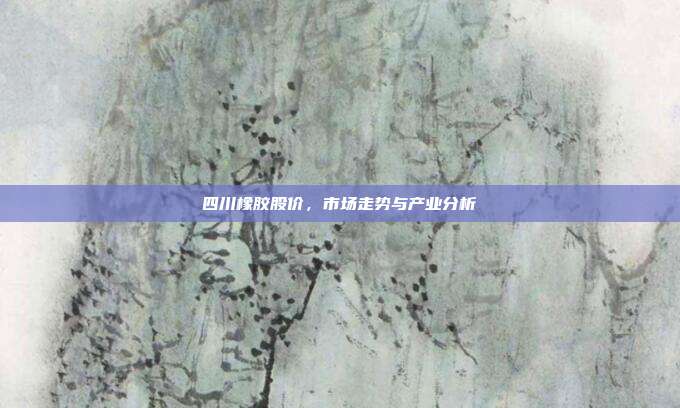 四川橡胶股价，市场走势与产业分析