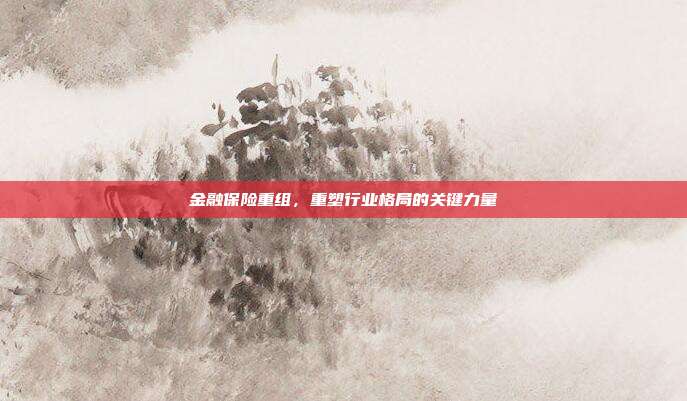 金融保险重组，重塑行业格局的关键力量