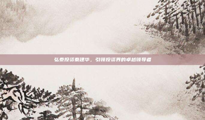 弘泰投资秦建华，引领投资界的卓越领导者