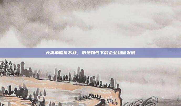 大卖单股价不跌，市场韧性下的企业稳健发展