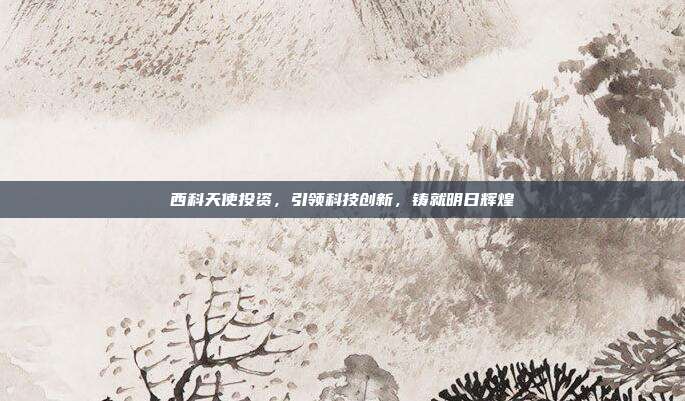 西科天使投资，引领科技创新，铸就明日辉煌