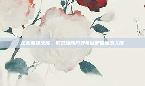 企业用煤数据，洞察煤炭消费与能源管理的关键