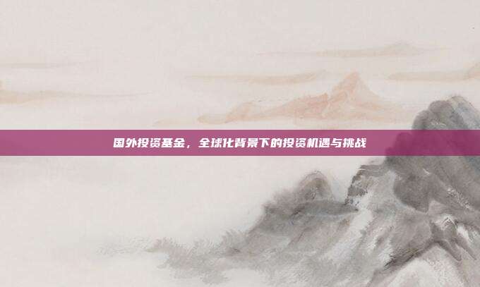国外投资基金，全球化背景下的投资机遇与挑战