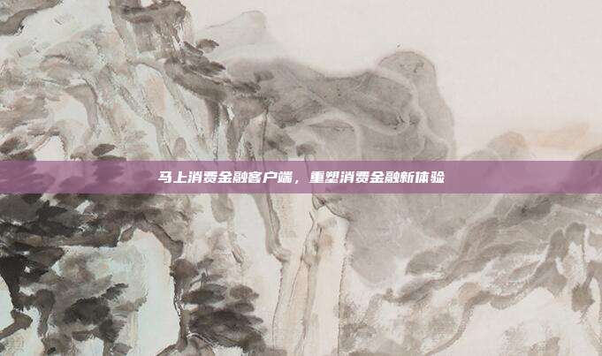 马上消费金融客户端，重塑消费金融新体验