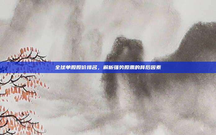 全球单股股价排名，解析强势股票的背后因素
