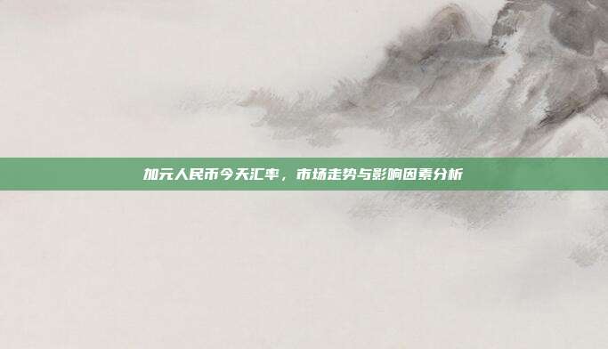 加元人民币今天汇率，市场走势与影响因素分析