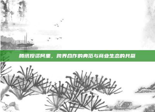 腾讯投资阿里，跨界合作的典范与商业生态的共赢