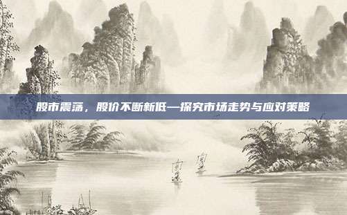 股市震荡，股价不断新低—探究市场走势与应对策略
