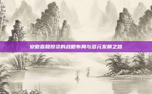 安徽嘉和投资的战略布局与多元发展之路