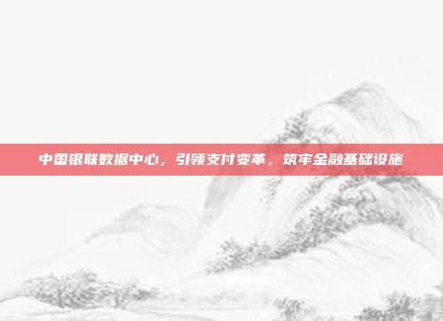 中国银联数据中心，引领支付变革，筑牢金融基础设施