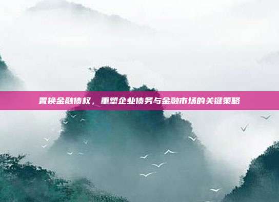 置换金融债权，重塑企业债务与金融市场的关键策略