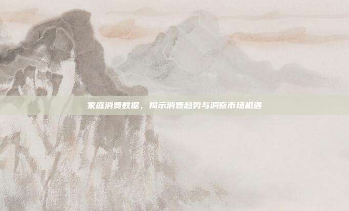 家庭消费数据，揭示消费趋势与洞察市场机遇