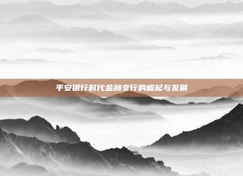 平安银行时代金融支行的崛起与发展
